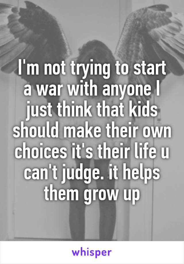 I'm not trying to start a war with anyone I just think that kids should make their own choices it's their life u can't judge. it helps them grow up