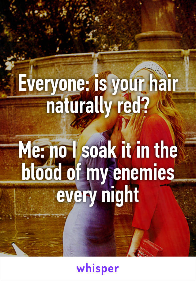 Everyone: is your hair naturally red?

Me: no I soak it in the blood of my enemies every night