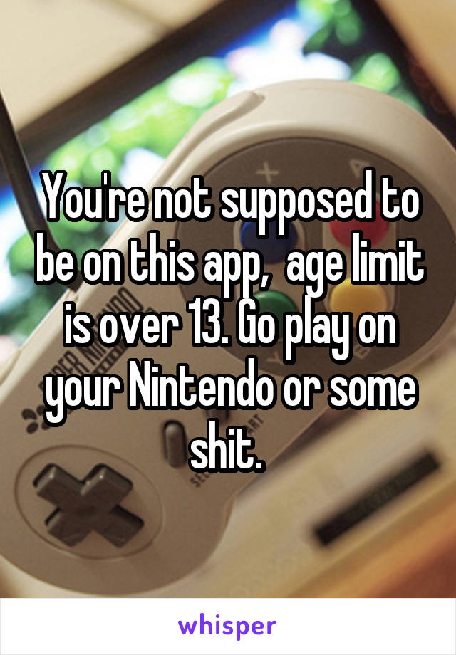 You're not supposed to be on this app,  age limit is over 13. Go play on your Nintendo or some shit. 