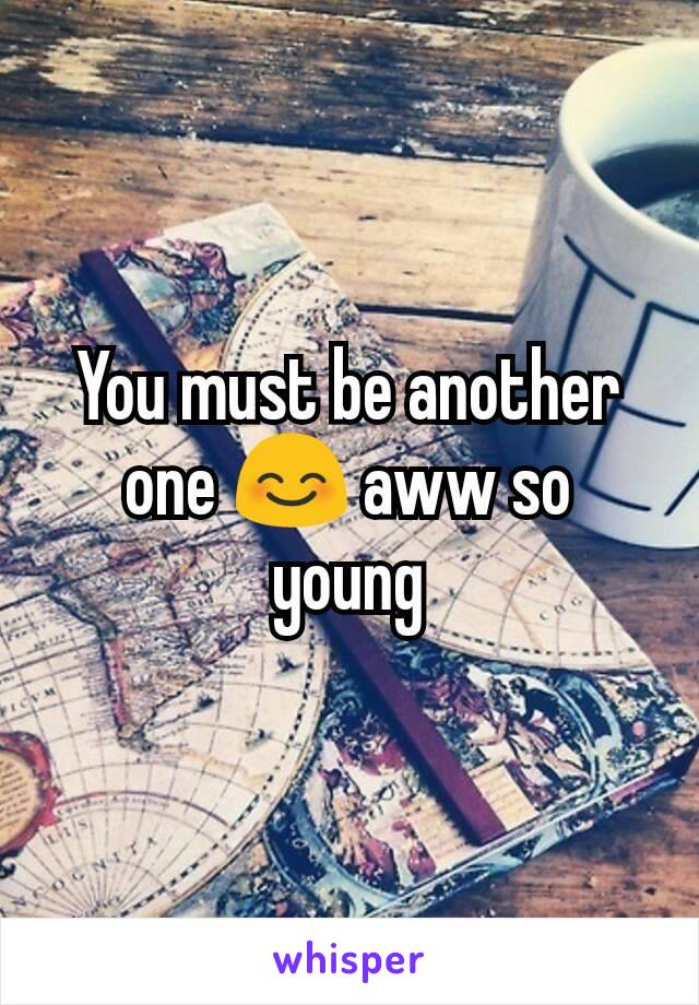 You must be another one 😊 aww so young