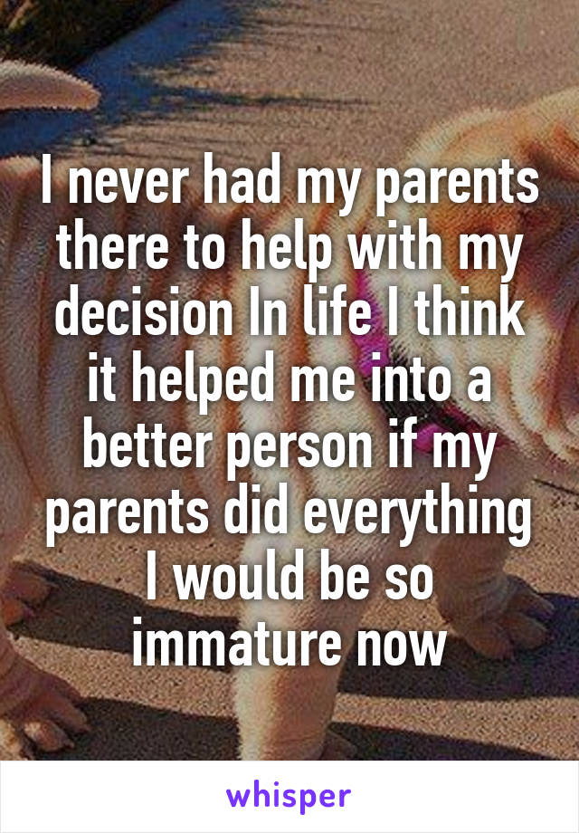 I never had my parents there to help with my decision In life I think it helped me into a better person if my parents did everything I would be so immature now