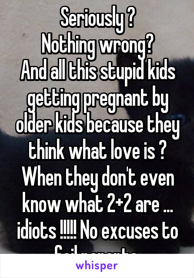 Seriously ?
Nothing wrong?
And all this stupid kids getting pregnant by older kids because they think what love is ? When they don't even know what 2+2 are ... idiots !!!!! No excuses to fail parents 