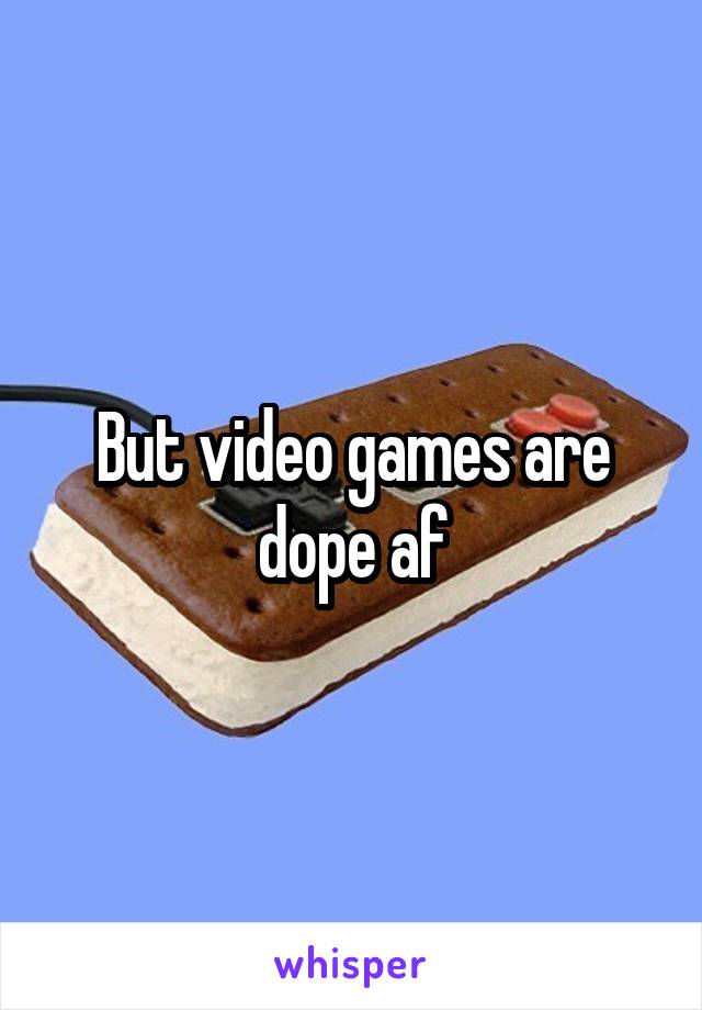 But video games are dope af