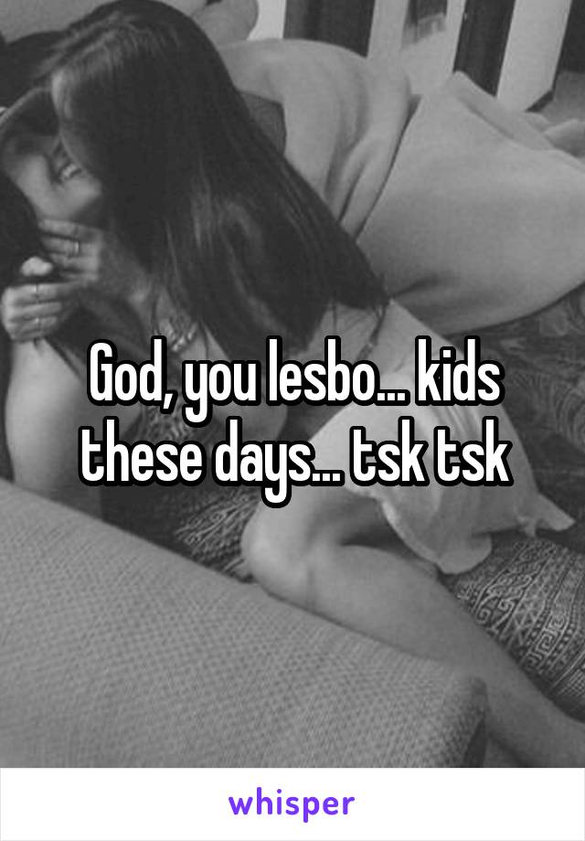 God, you lesbo... kids these days... tsk tsk