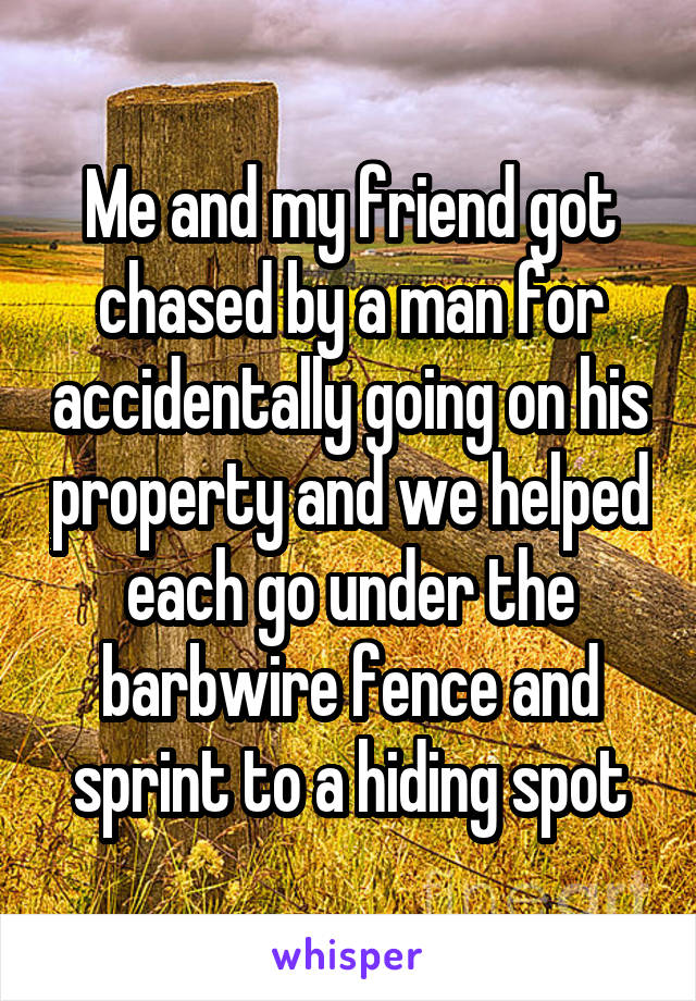 Me and my friend got chased by a man for accidentally going on his property and we helped each go under the barbwire fence and sprint to a hiding spot