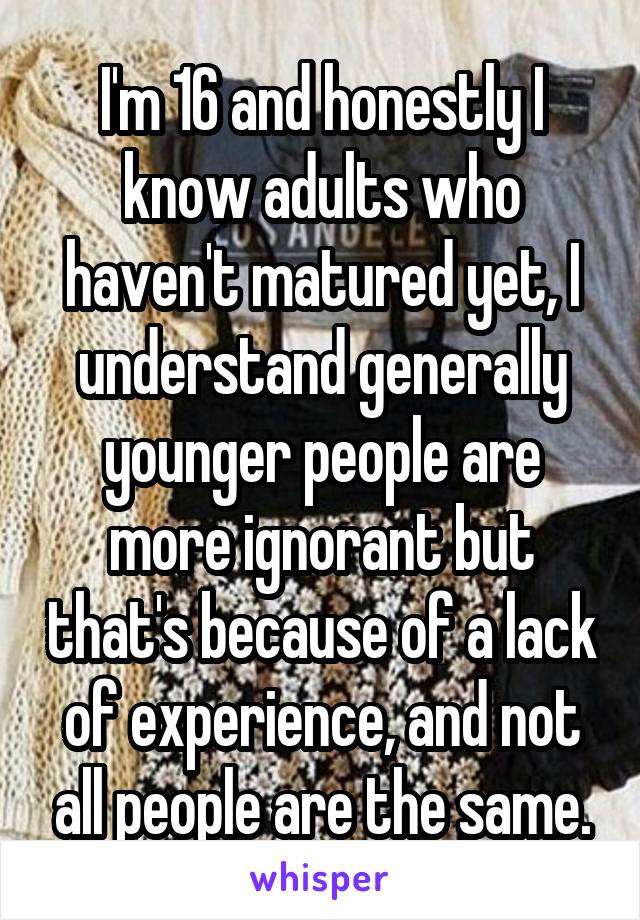 I'm 16 and honestly I know adults who haven't matured yet, I understand generally younger people are more ignorant but that's because of a lack of experience, and not all people are the same.