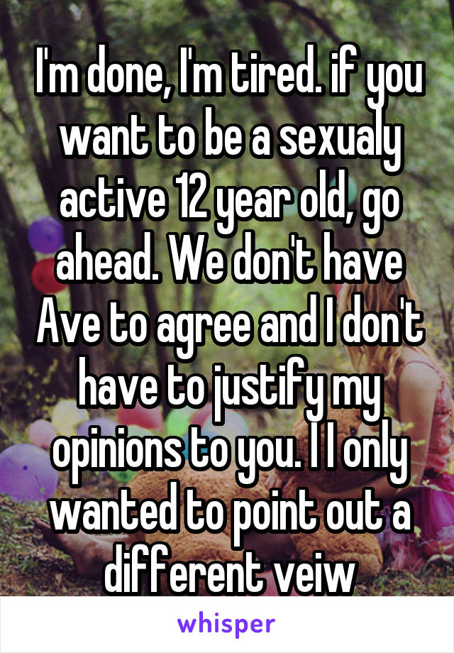 I'm done, I'm tired. if you want to be a sexualy active 12 year old, go ahead. We don't have Ave to agree and I don't have to justify my opinions to you. I I only wanted to point out a different veiw