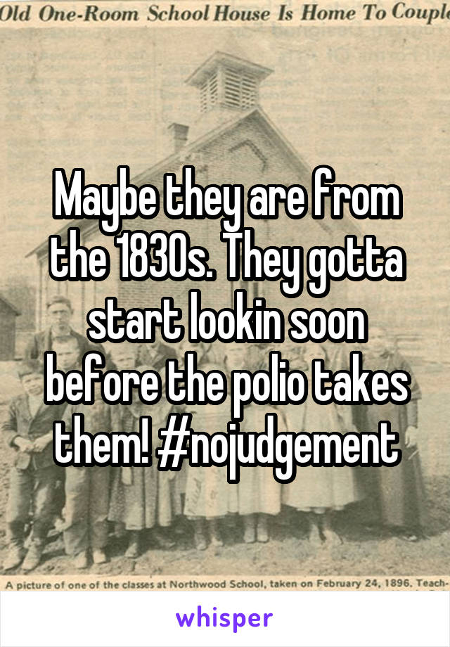 Maybe they are from the 1830s. They gotta start lookin soon before the polio takes them! #nojudgement