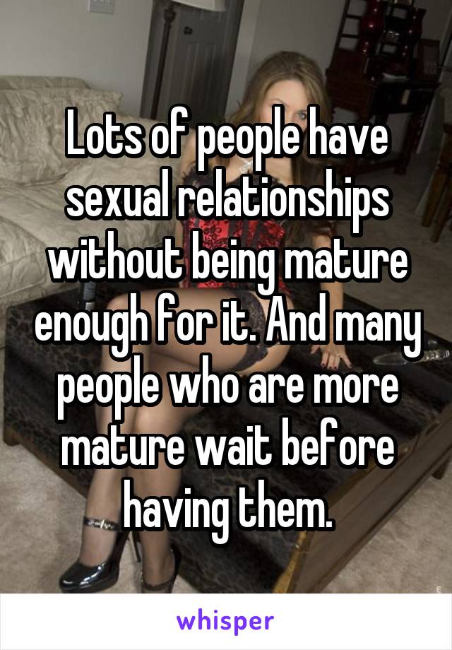 Lots of people have sexual relationships without being mature enough for it. And many people who are more mature wait before having them.