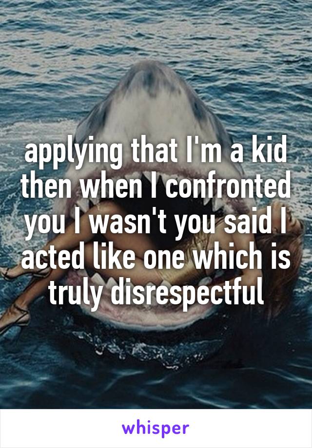 applying that I'm a kid then when I confronted you I wasn't you said I acted like one which is truly disrespectful