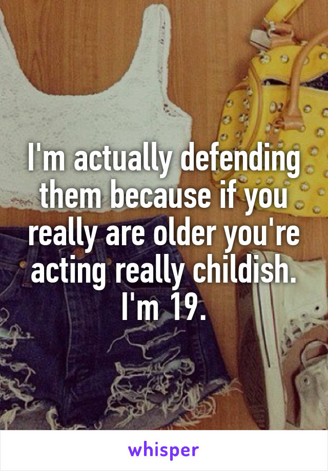 I'm actually defending them because if you really are older you're acting really childish. I'm 19.