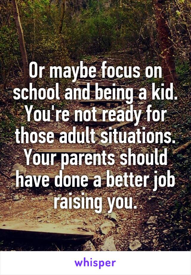 Or maybe focus on school and being a kid. You're not ready for those adult situations. Your parents should have done a better job raising you.