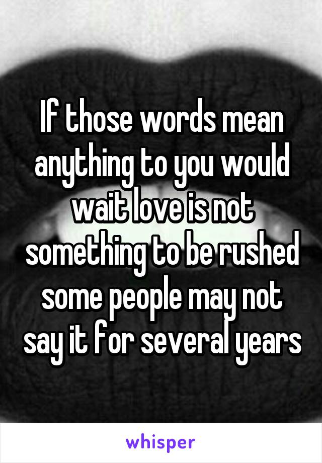 If those words mean anything to you would wait love is not something to be rushed some people may not say it for several years