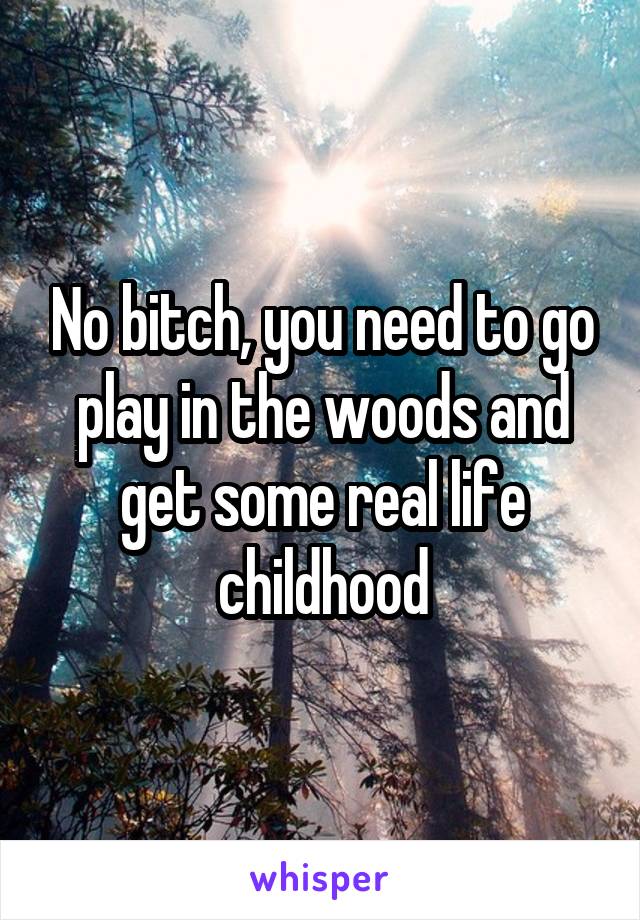 No bitch, you need to go play in the woods and get some real life childhood