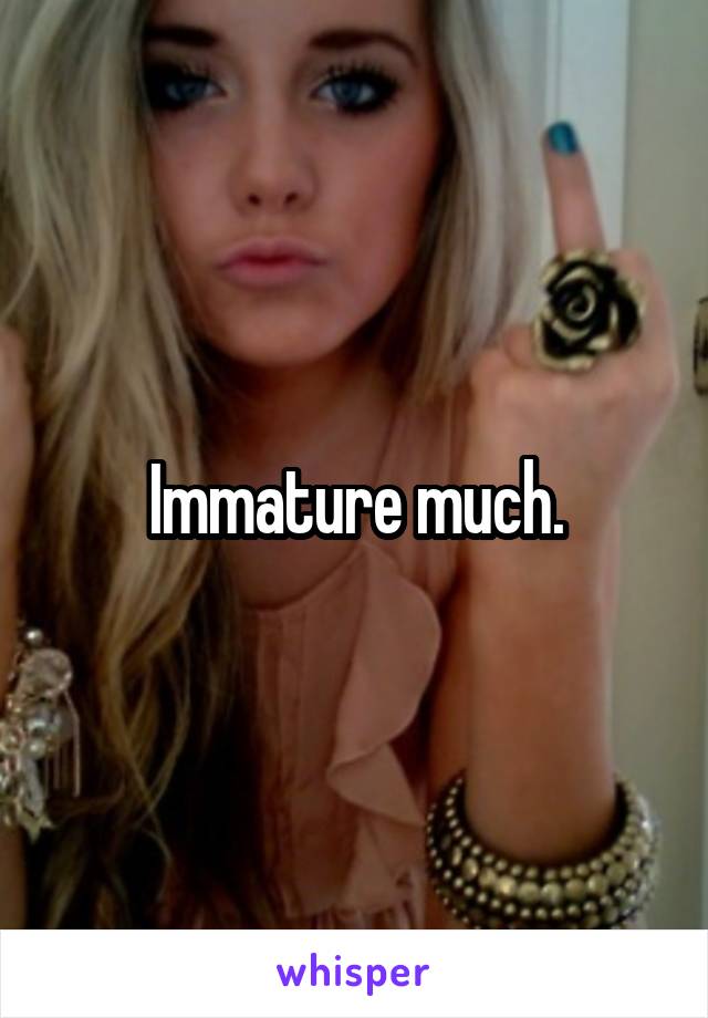 Immature much.