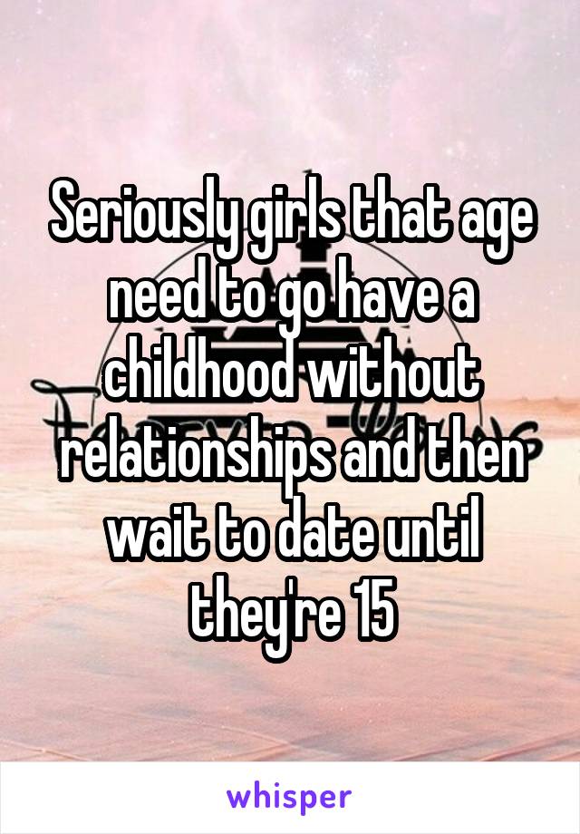 Seriously girls that age need to go have a childhood without relationships and then wait to date until they're 15