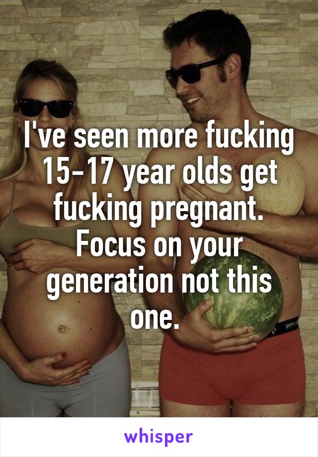 I've seen more fucking 15-17 year olds get fucking pregnant. Focus on your generation not this one. 