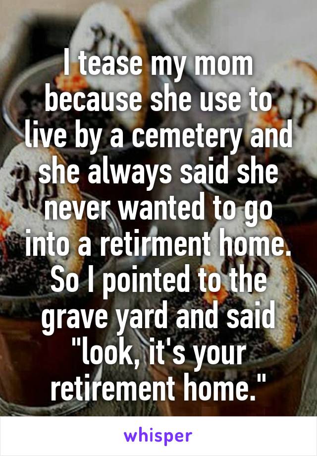 I tease my mom because she use to live by a cemetery and she always said she never wanted to go into a retirment home. So I pointed to the grave yard and said "look, it's your retirement home."