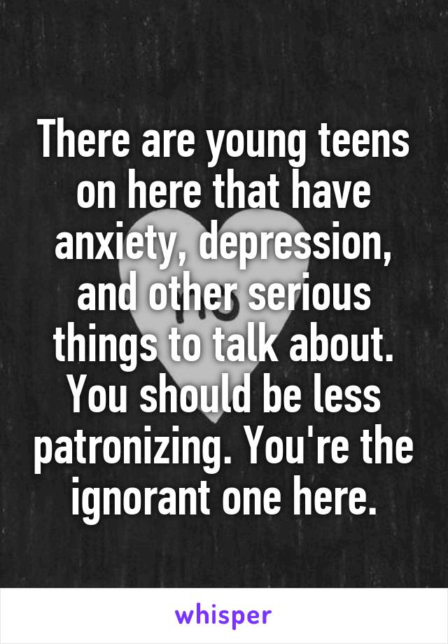 There are young teens on here that have anxiety, depression, and other serious things to talk about. You should be less patronizing. You're the ignorant one here.