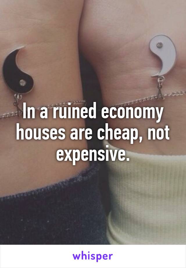 In a ruined economy houses are cheap, not expensive.