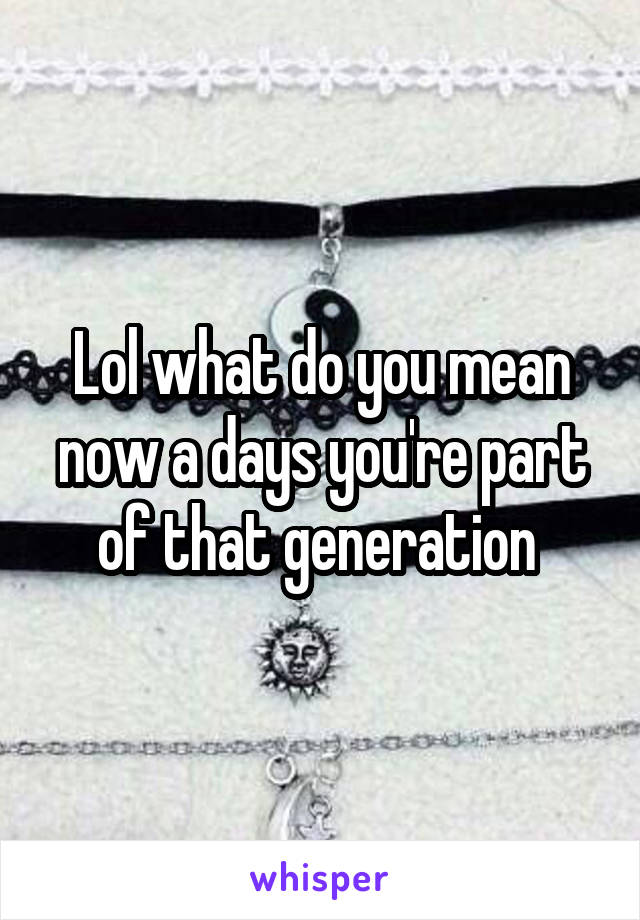 Lol what do you mean now a days you're part of that generation 