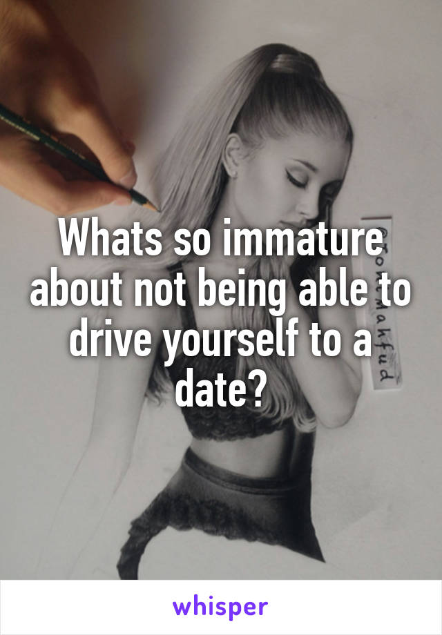 Whats so immature about not being able to drive yourself to a date?