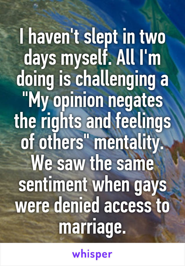 I haven't slept in two days myself. All I'm doing is challenging a "My opinion negates the rights and feelings of others" mentality. We saw the same sentiment when gays were denied access to marriage.