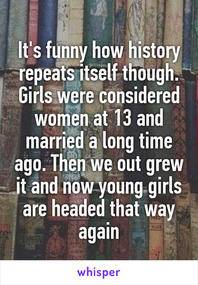 It's funny how history repeats itself though. Girls were considered women at 13 and married a long time ago. Then we out grew it and now young girls are headed that way again