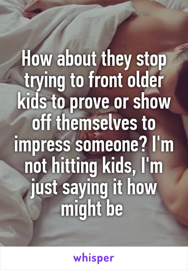 How about they stop trying to front older kids to prove or show off themselves to impress someone? I'm not hitting kids, I'm just saying it how might be 