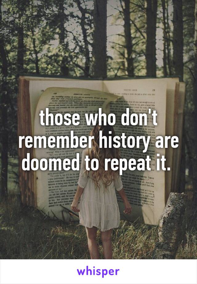 those who don't remember history are doomed to repeat it. 