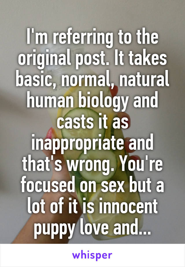 I'm referring to the original post. It takes basic, normal, natural human biology and casts it as inappropriate and that's wrong. You're focused on sex but a lot of it is innocent puppy love and...