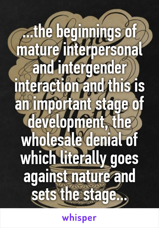 ...the beginnings of mature interpersonal and intergender interaction and this is an important stage of development, the wholesale denial of which literally goes against nature and sets the stage...