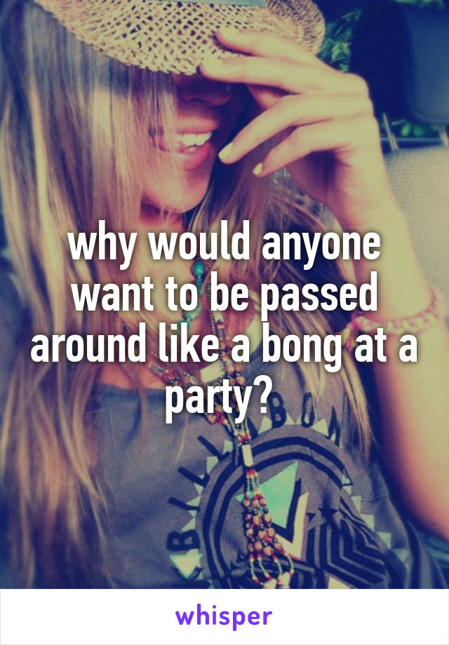 why would anyone want to be passed around like a bong at a party? 