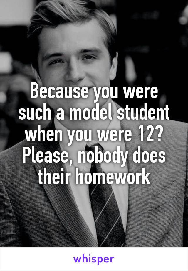 Because you were such a model student when you were 12? Please, nobody does their homework