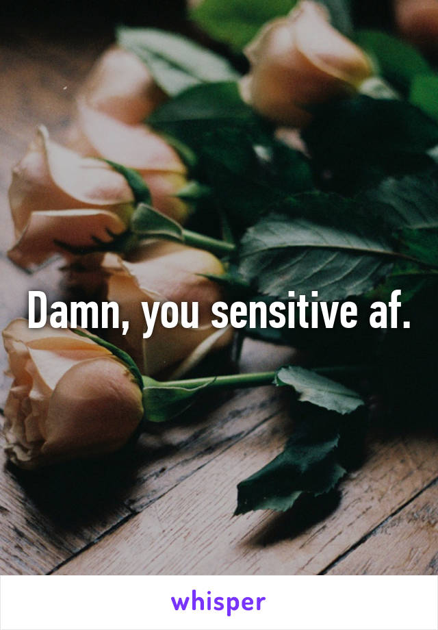 Damn, you sensitive af.