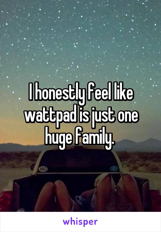 I honestly feel like wattpad is just one huge family. 