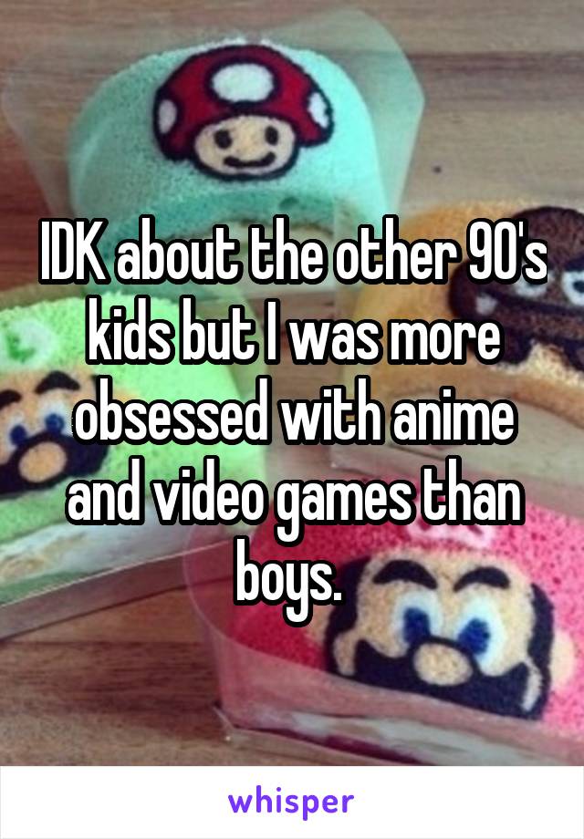 IDK about the other 90's kids but I was more obsessed with anime and video games than boys. 