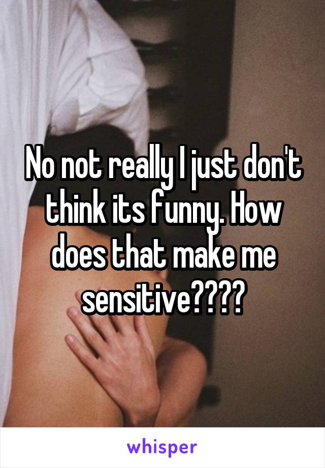 No not really I just don't think its funny. How does that make me sensitive????