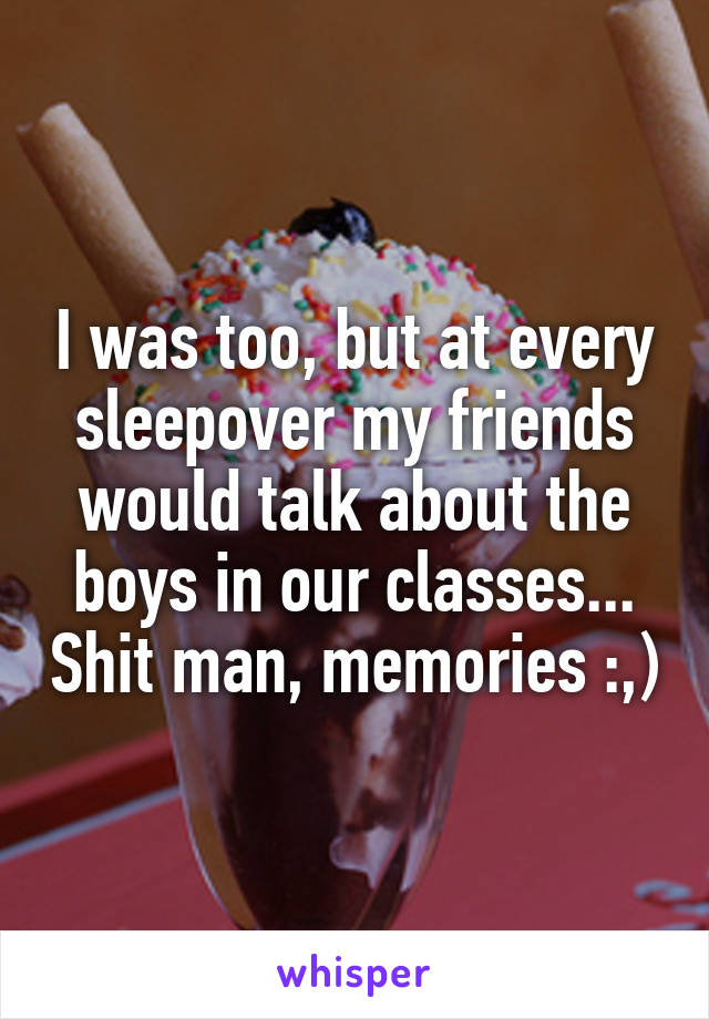 I was too, but at every sleepover my friends would talk about the boys in our classes... Shit man, memories :,)