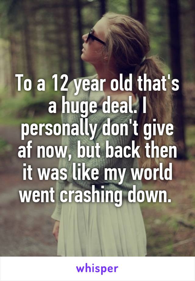 To a 12 year old that's a huge deal. I personally don't give af now, but back then it was like my world went crashing down. 