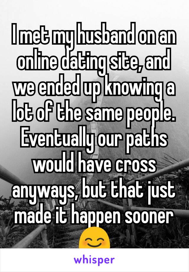 I met my husband on an online dating site, and we ended up knowing a lot of the same people. Eventually our paths would have cross  anyways, but that just made it happen sooner 😊