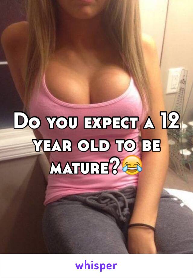 Do you expect a 12 year old to be mature?😂