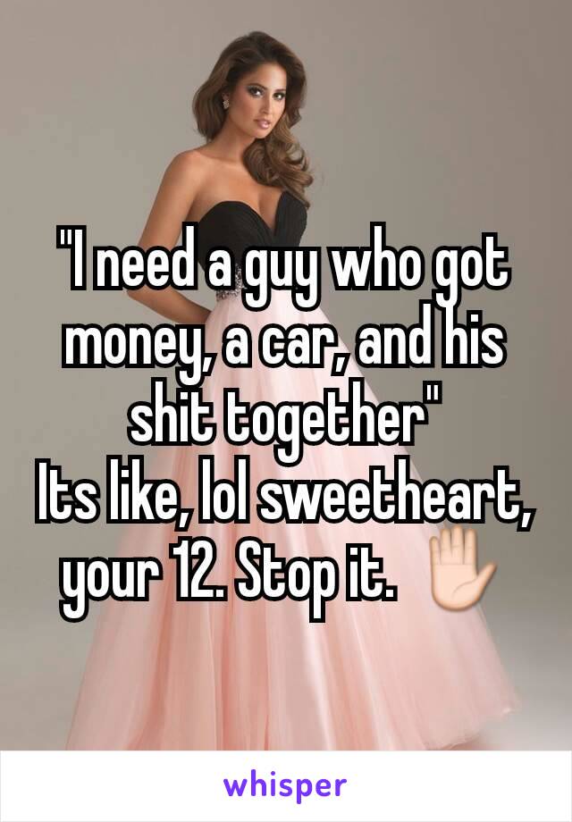 "I need a guy who got money, a car, and his shit together"
Its like, lol sweetheart, your 12. Stop it. ✋