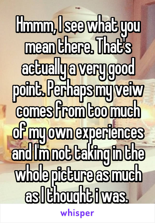 Hmmm, I see what you mean there. That's actually a very good point. Perhaps my veiw comes from too much of my own experiences and I'm not taking in the whole picture as much as I thought i was. 