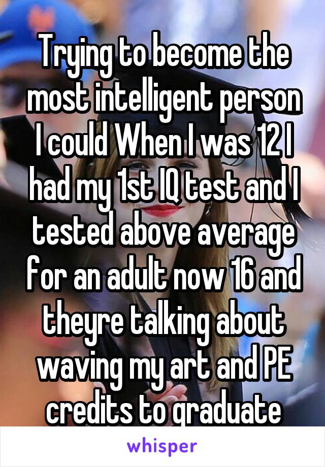 Trying to become the most intelligent person I could When I was 12 I had my 1st IQ test and I tested above average for an adult now 16 and theyre talking about waving my art and PE credits to graduate