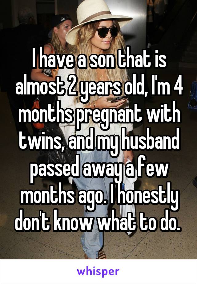 I have a son that is almost 2 years old, I'm 4 months pregnant with twins, and my husband passed away a few months ago. I honestly don't know what to do. 