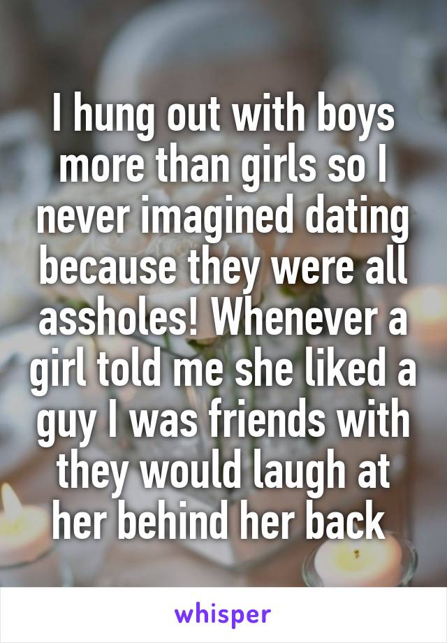 I hung out with boys more than girls so I never imagined dating because they were all assholes! Whenever a girl told me she liked a guy I was friends with they would laugh at her behind her back 