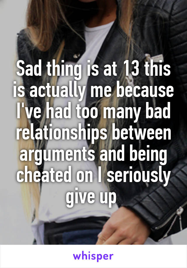 Sad thing is at 13 this is actually me because I've had too many bad relationships between arguments and being cheated on I seriously give up 