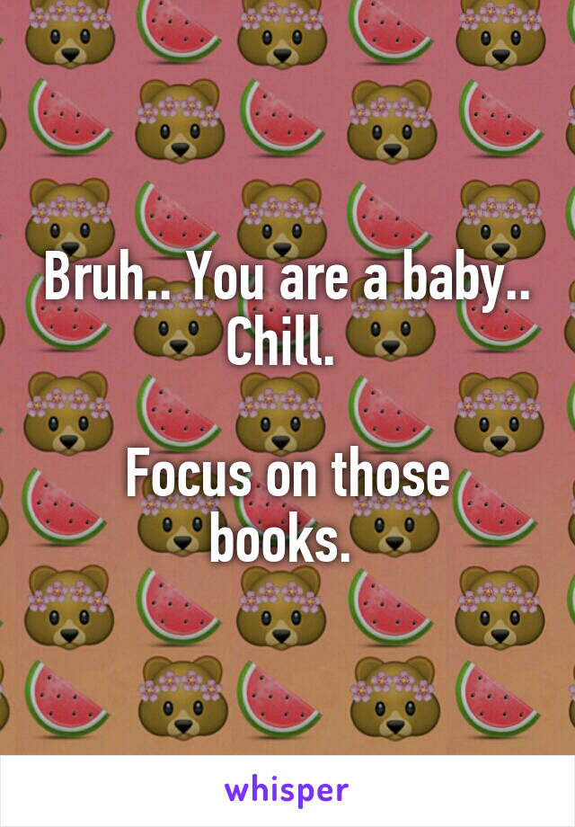 Bruh.. You are a baby.. Chill. 

Focus on those books. 