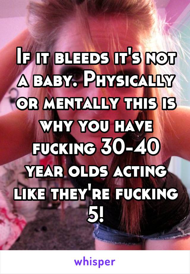 If it bleeds it's not a baby. Physically or mentally this is why you have fucking 30-40 year olds acting like they're fucking 5!